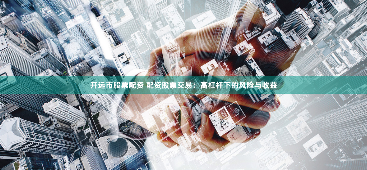 开远市股票配资 配资股票交易：高杠杆下的风险与收益