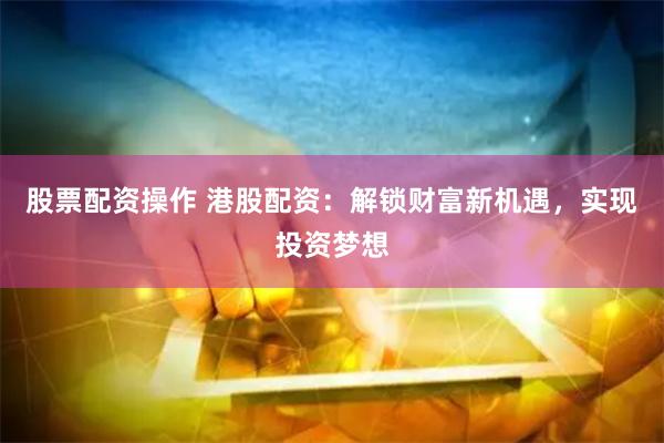 股票配资操作 港股配资：解锁财富新机遇，实现投资梦想