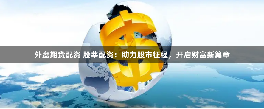 外盘期货配资 股莘配资：助力股市征程，开启财富新篇章