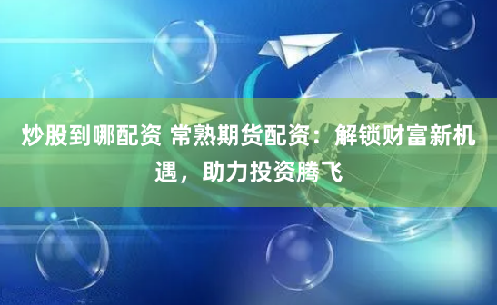 炒股到哪配资 常熟期货配资：解锁财富新机遇，助力投资腾飞