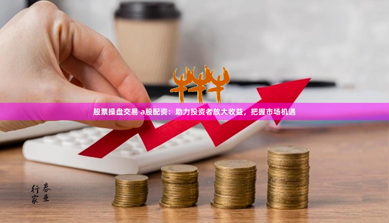 股票操盘交易 a股配资：助力投资者放大收益，把握市场机遇