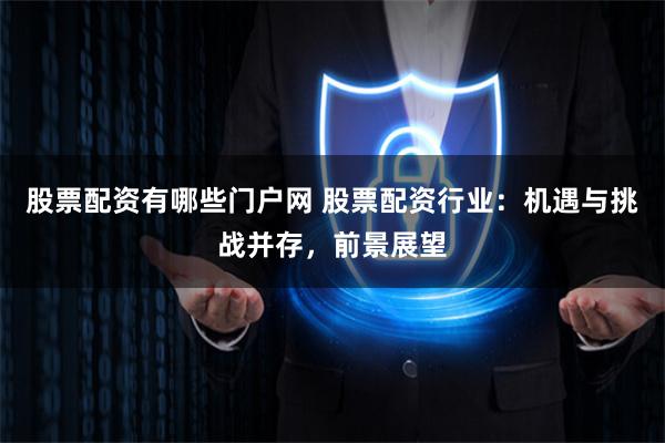 股票配资有哪些门户网 股票配资行业：机遇与挑战并存，前景展望