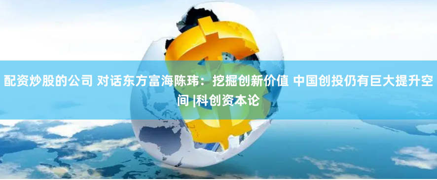 配资炒股的公司 对话东方富海陈玮：挖掘创新价值 中国创投仍有巨大提升空间 |科创资本论