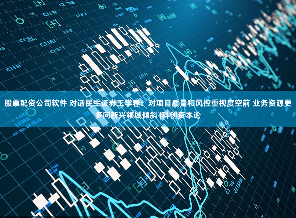 股票配资公司软件 对话民生证券王学春：对项目质量和风控重视度空前 业务资源更多向新兴领域倾斜 |科创资本论