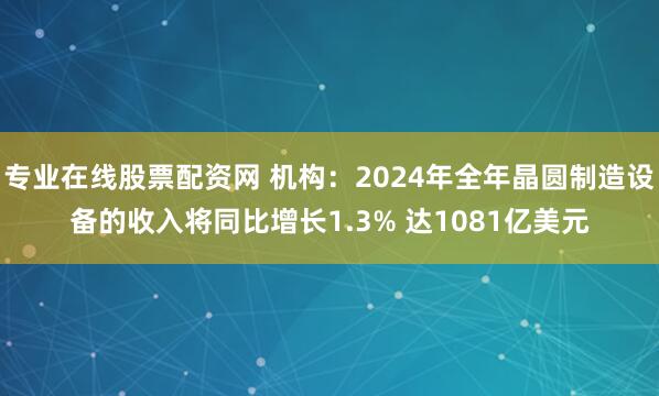 专业在线股票配资网 机构：2024年全年晶圆制造设备的收入将同比增长1.3% 达1081亿美元