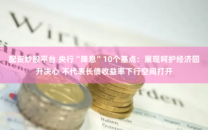 配资炒股平台 央行“降息”10个基点：展现呵护经济回升决心 不代表长债收益率下行空间打开