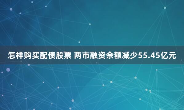 怎样购买配债股票 两市融资余额减少55.45亿元