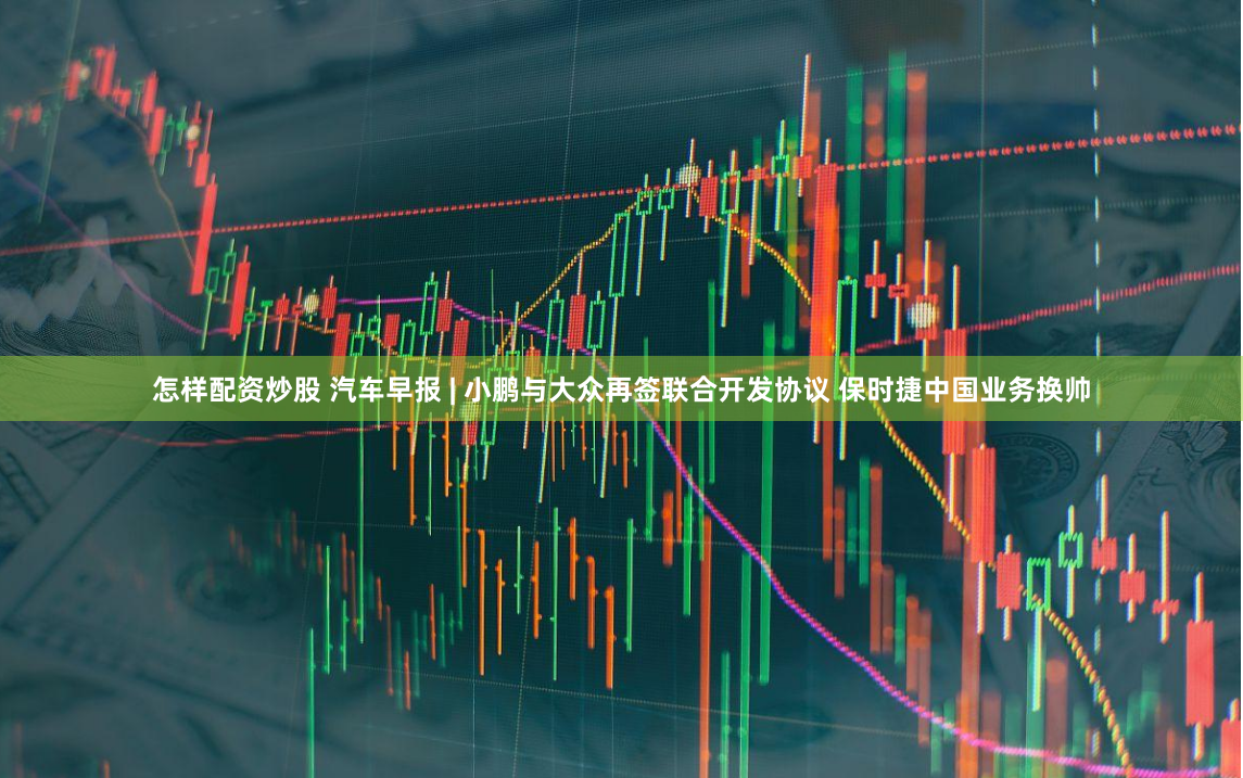 怎样配资炒股 汽车早报 | 小鹏与大众再签联合开发协议 保时捷中国业务换帅