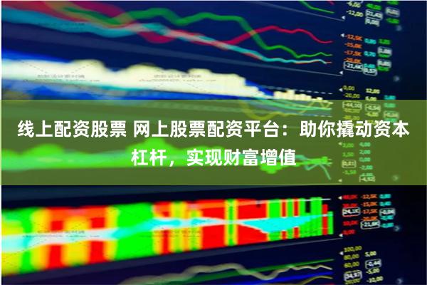 线上配资股票 网上股票配资平台：助你撬动资本杠杆，实现财富增值