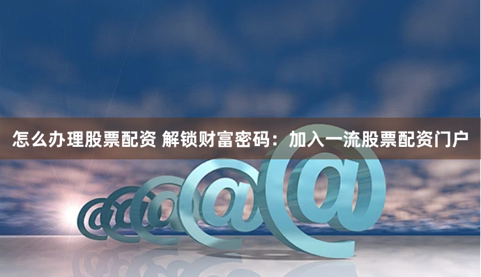 怎么办理股票配资 解锁财富密码：加入一流股票配资门户