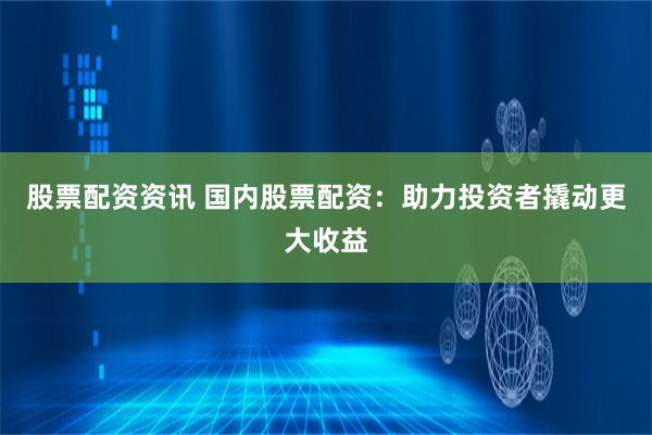 股票配资资讯 国内股票配资：助力投资者撬动更大收益
