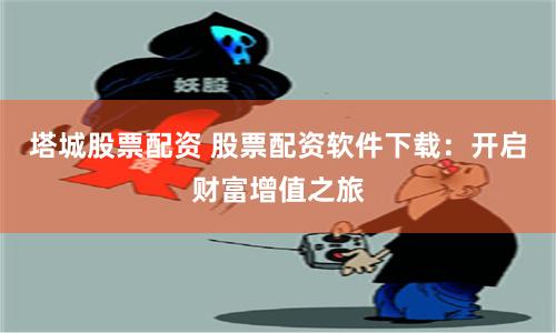 塔城股票配资 股票配资软件下载：开启财富增值之旅