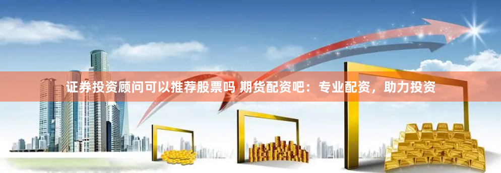 证券投资顾问可以推荐股票吗 期货配资吧：专业配资，助力投资