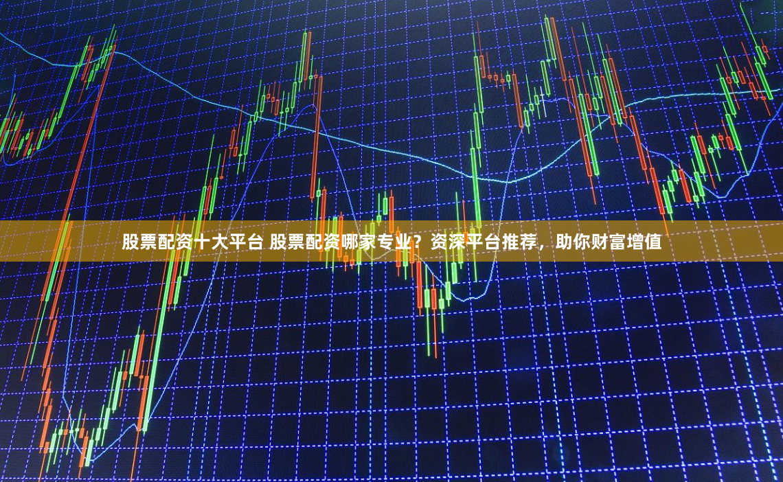 股票配资十大平台 股票配资哪家专业？资深平台推荐，助你财富增值