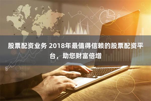 股票配资业务 2018年最值得信赖的股票配资平台，助您财富倍增