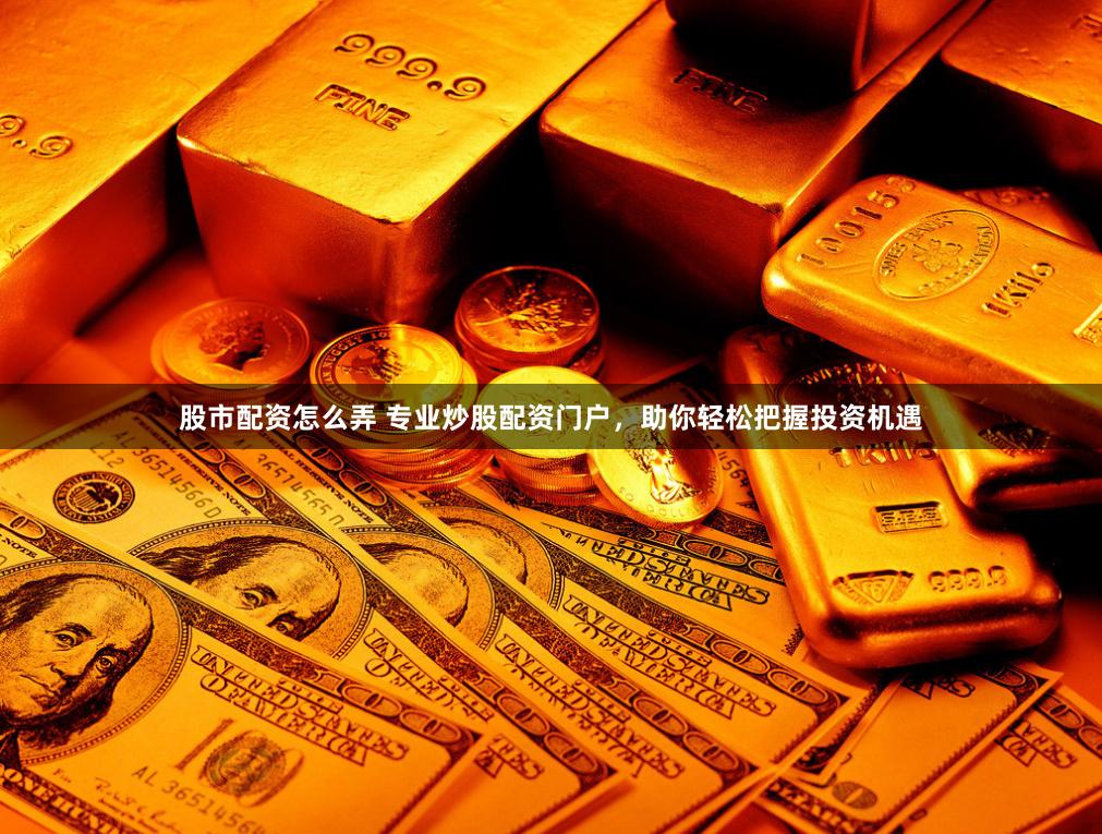 股市配资怎么弄 专业炒股配资门户，助你轻松把握投资机遇
