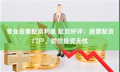 专业股票配资利息 配资好评：股票配资门户，助您投资无忧