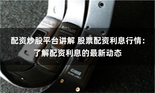 配资炒股平台讲解 股票配资利息行情：了解配资利息的最新动态