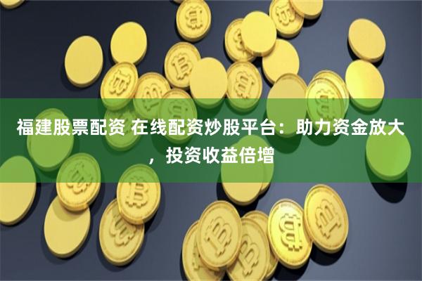 福建股票配资 在线配资炒股平台：助力资金放大，投资收益倍增