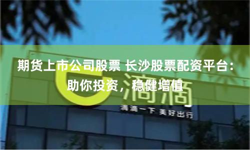 期货上市公司股票 长沙股票配资平台：助你投资，稳健增值