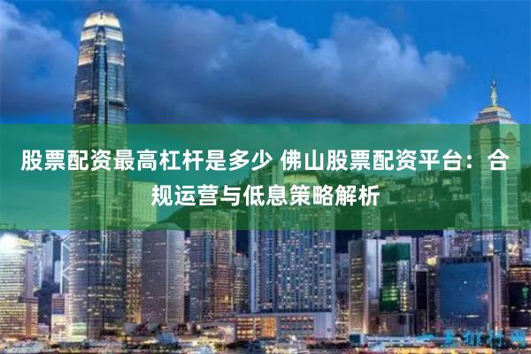 股票配资最高杠杆是多少 佛山股票配资平台：合规运营与低息策略解析