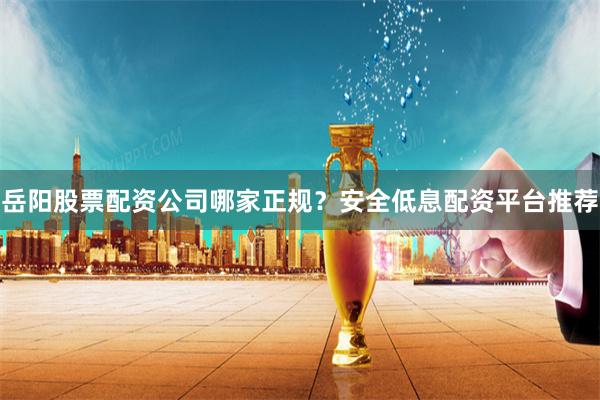 岳阳股票配资公司哪家正规?安全低息配资平台推荐