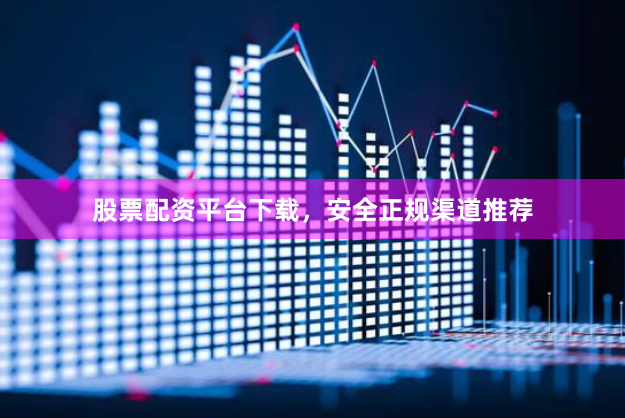 股票配资平台下载，安全正规渠道推荐