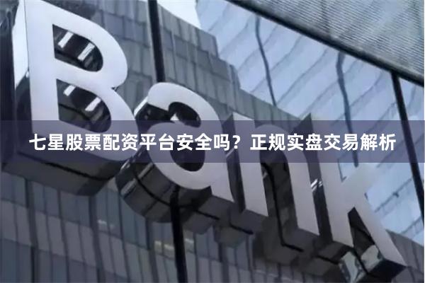 七星股票配资平台安全吗？正规实盘交易解析